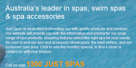 Australia's leader in spas, swimspas, swim spas & spa accessories - Just Spas is dedicated to providing you with quality products and services. Our website will provide you with the information and pricing for our large range of spa products, ensuring that you select the right spa for your needs. Be sure to visit our spa and accessory showcases, the best sellers, and our customer care area. Click to see the monthly special, to find a store or contact us with your enquiry. Call us now 1300 JUST SPAS